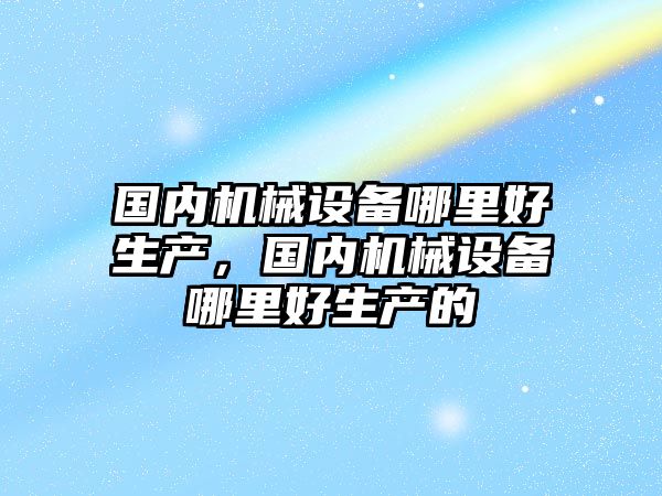 國內(nèi)機械設(shè)備哪里好生產(chǎn)，國內(nèi)機械設(shè)備哪里好生產(chǎn)的