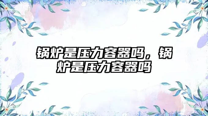 鍋爐是壓力容器嗎，鍋爐是壓力容器嗎