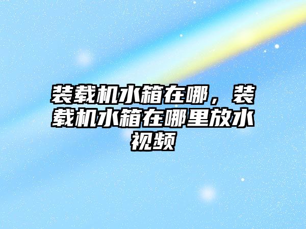 裝載機水箱在哪，裝載機水箱在哪里放水視頻