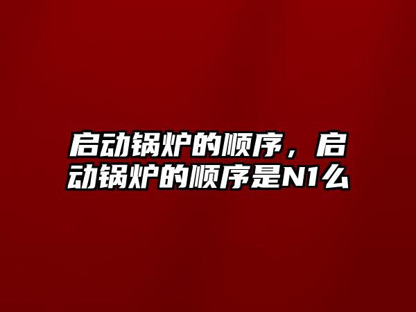 啟動(dòng)鍋爐的順序，啟動(dòng)鍋爐的順序是N1么