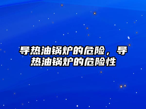 導(dǎo)熱油鍋爐的危險，導(dǎo)熱油鍋爐的危險性