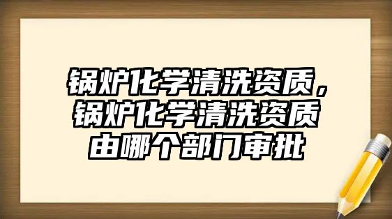 鍋爐化學清洗資質，鍋爐化學清洗資質由哪個部門審批