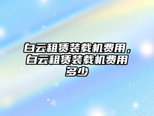 白云租賃裝載機(jī)費(fèi)用，白云租賃裝載機(jī)費(fèi)用多少
