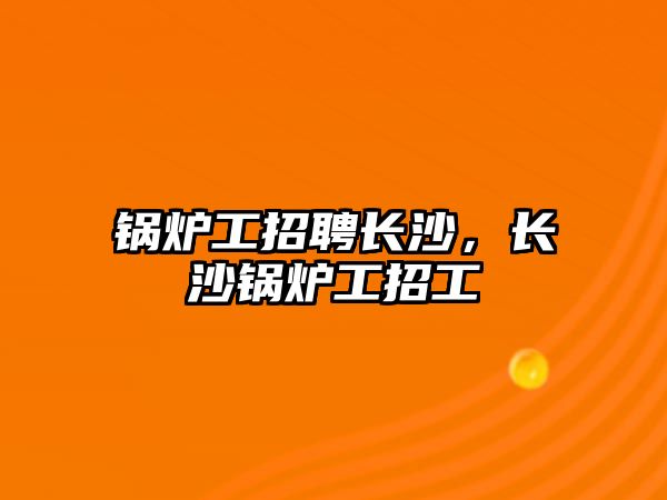 鍋爐工招聘長(zhǎng)沙，長(zhǎng)沙鍋爐工招工