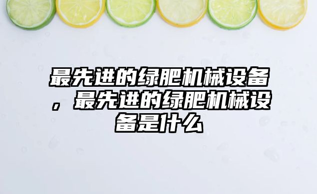 最先進(jìn)的綠肥機(jī)械設(shè)備，最先進(jìn)的綠肥機(jī)械設(shè)備是什么