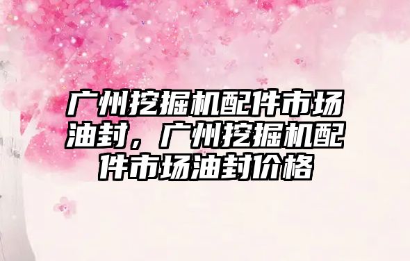 廣州挖掘機配件市場油封，廣州挖掘機配件市場油封價格