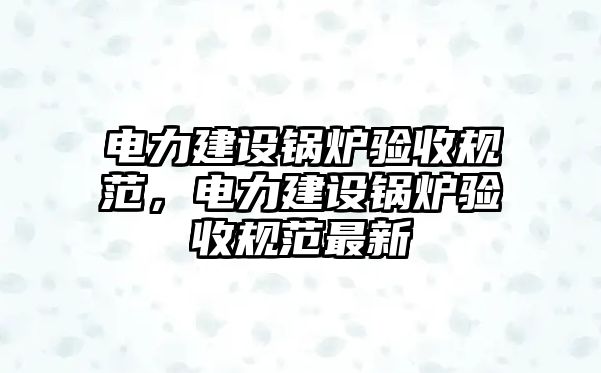 電力建設(shè)鍋爐驗(yàn)收規(guī)范，電力建設(shè)鍋爐驗(yàn)收規(guī)范最新