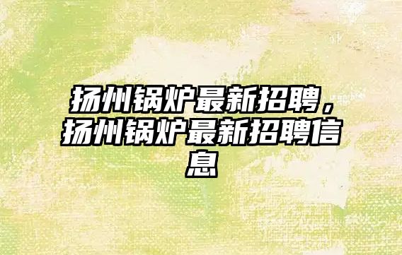 揚(yáng)州鍋爐最新招聘，揚(yáng)州鍋爐最新招聘信息