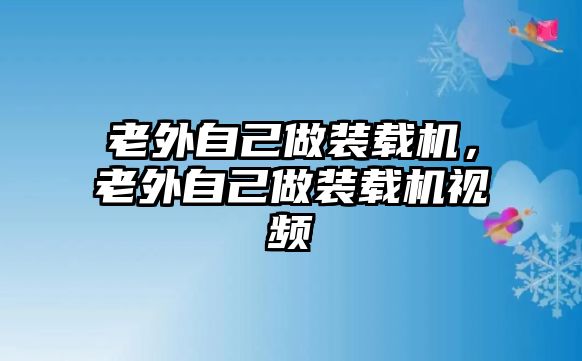 老外自己做裝載機(jī)，老外自己做裝載機(jī)視頻
