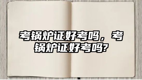 考鍋爐證好考嗎，考鍋爐證好考嗎?