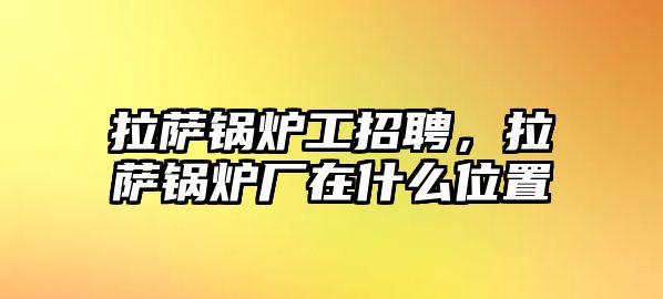 拉薩鍋爐工招聘，拉薩鍋爐廠在什么位置