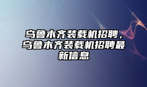 烏魯木齊裝載機(jī)招聘，烏魯木齊裝載機(jī)招聘最新信息
