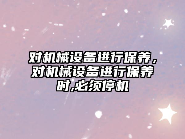 對機械設備進行保養(yǎng)，對機械設備進行保養(yǎng)時,必須停機