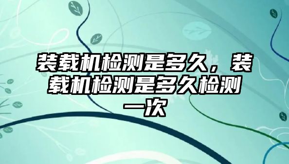裝載機檢測是多久，裝載機檢測是多久檢測一次