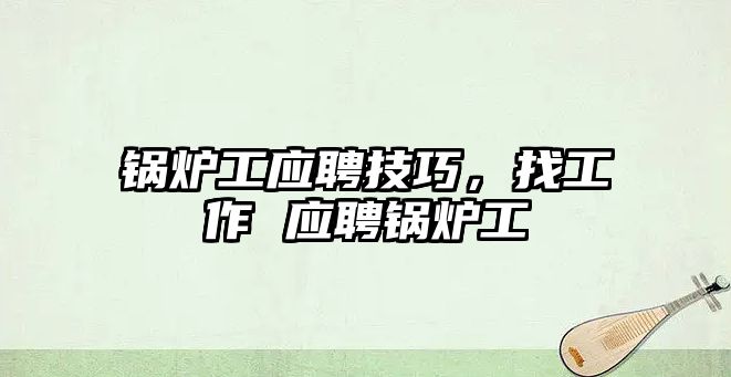 鍋爐工應(yīng)聘技巧，找工作 應(yīng)聘鍋爐工