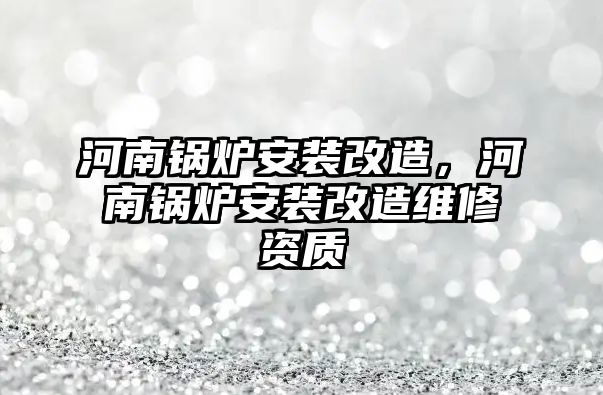 河南鍋爐安裝改造，河南鍋爐安裝改造維修資質(zhì)