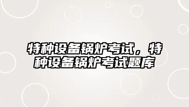 特種設(shè)備鍋爐考試，特種設(shè)備鍋爐考試題庫(kù)