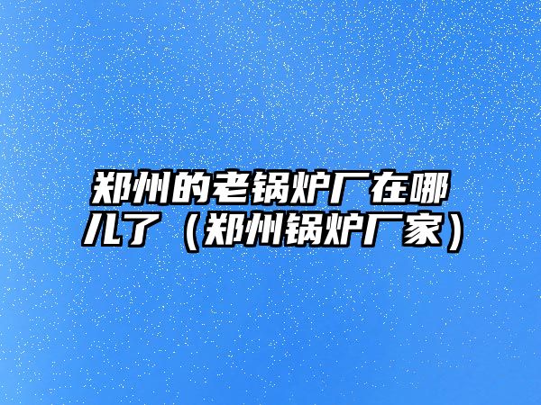 鄭州的老鍋爐廠在哪兒了（鄭州鍋爐廠家）