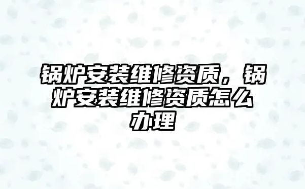 鍋爐安裝維修資質(zhì)，鍋爐安裝維修資質(zhì)怎么辦理