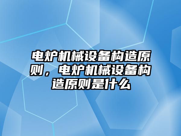 電爐機(jī)械設(shè)備構(gòu)造原則，電爐機(jī)械設(shè)備構(gòu)造原則是什么