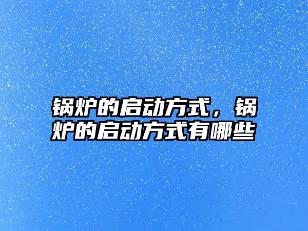 鍋爐的啟動方式，鍋爐的啟動方式有哪些