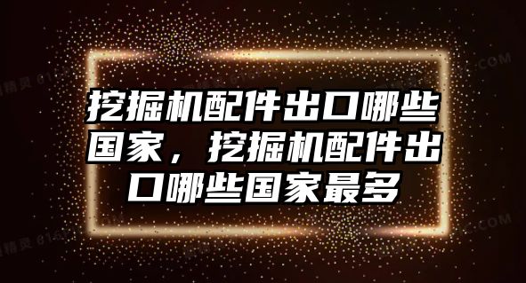 挖掘機配件出口哪些國家，挖掘機配件出口哪些國家最多