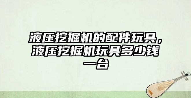 液壓挖掘機的配件玩具，液壓挖掘機玩具多少錢一臺