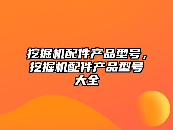 挖掘機(jī)配件產(chǎn)品型號，挖掘機(jī)配件產(chǎn)品型號大全