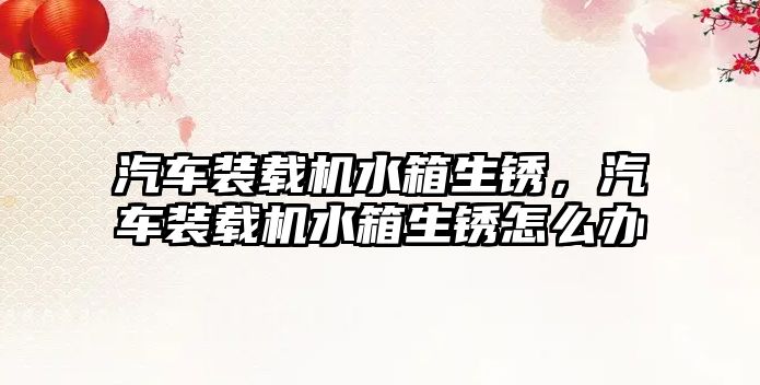 汽車裝載機水箱生銹，汽車裝載機水箱生銹怎么辦