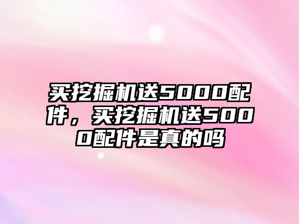 買(mǎi)挖掘機(jī)送5000配件，買(mǎi)挖掘機(jī)送5000配件是真的嗎