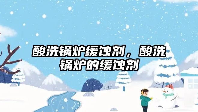 酸洗鍋爐緩蝕劑，酸洗鍋爐的緩蝕劑