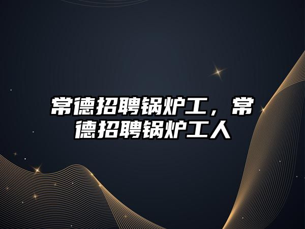 常德招聘鍋爐工，常德招聘鍋爐工人