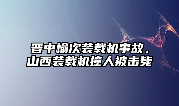 晉中榆次裝載機事故，山西裝載機撞人被擊斃