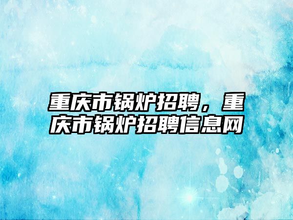 重慶市鍋爐招聘，重慶市鍋爐招聘信息網