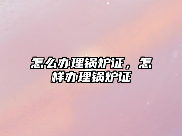 怎么辦理鍋爐證，怎樣辦理鍋爐證