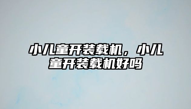 小兒童開裝載機(jī)，小兒童開裝載機(jī)好嗎
