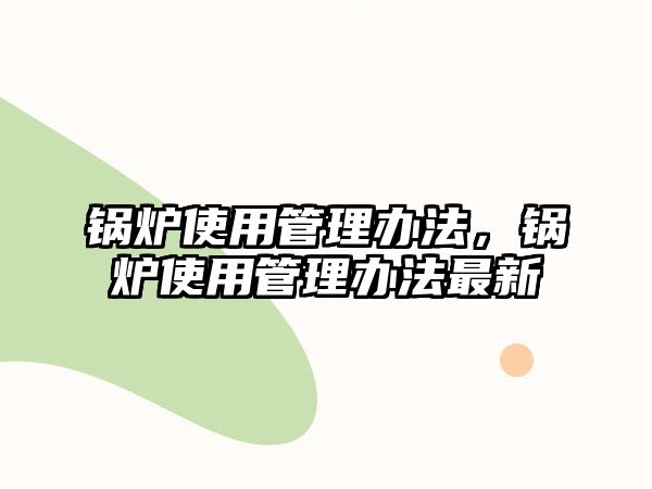 鍋爐使用管理辦法，鍋爐使用管理辦法最新