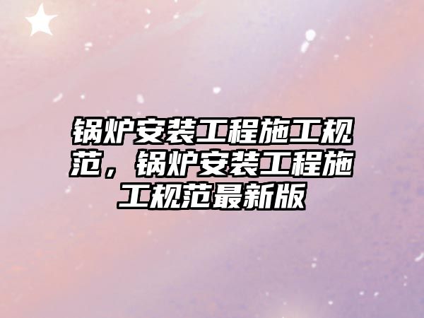 鍋爐安裝工程施工規(guī)范，鍋爐安裝工程施工規(guī)范最新版