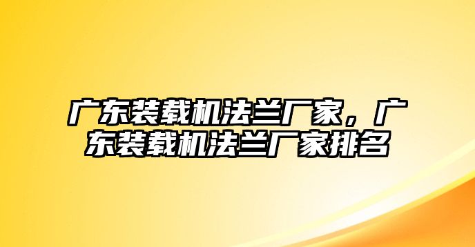 廣東裝載機(jī)法蘭廠家，廣東裝載機(jī)法蘭廠家排名