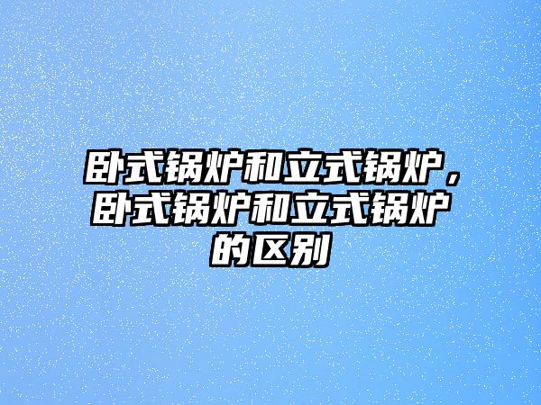 臥式鍋爐和立式鍋爐，臥式鍋爐和立式鍋爐的區(qū)別