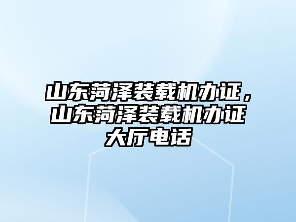 山東菏澤裝載機(jī)辦證，山東菏澤裝載機(jī)辦證大廳電話