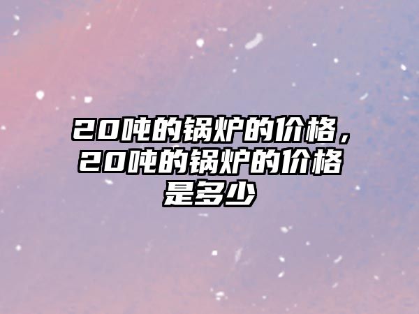 20噸的鍋爐的價格，20噸的鍋爐的價格是多少