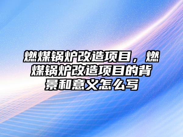 燃煤鍋爐改造項(xiàng)目，燃煤鍋爐改造項(xiàng)目的背景和意義怎么寫