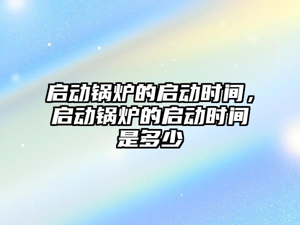 啟動鍋爐的啟動時間，啟動鍋爐的啟動時間是多少
