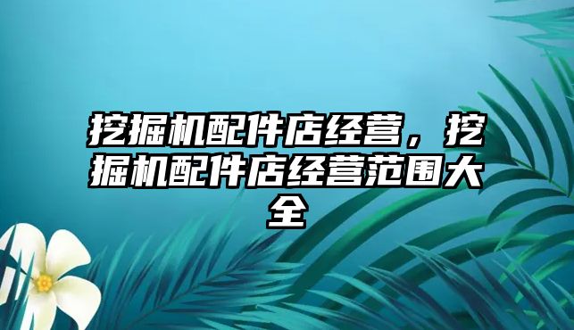挖掘機(jī)配件店經(jīng)營(yíng)，挖掘機(jī)配件店經(jīng)營(yíng)范圍大全