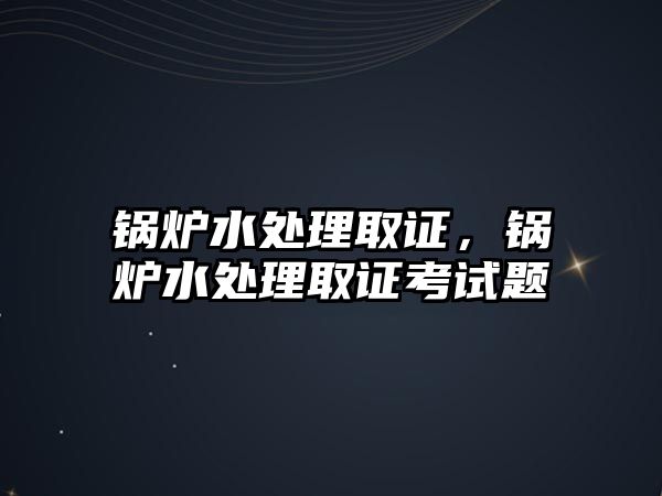 鍋爐水處理取證，鍋爐水處理取證考試題