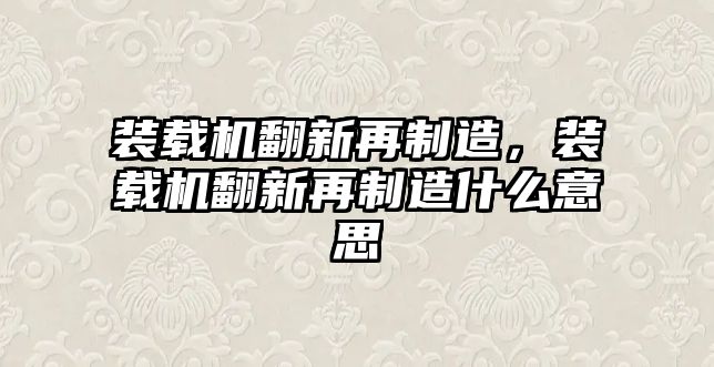 裝載機翻新再制造，裝載機翻新再制造什么意思