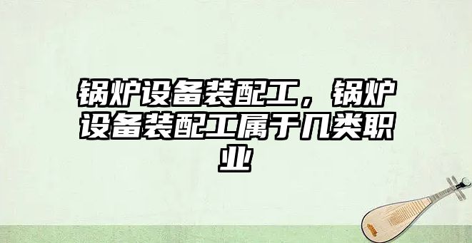 鍋爐設(shè)備裝配工，鍋爐設(shè)備裝配工屬于幾類職業(yè)
