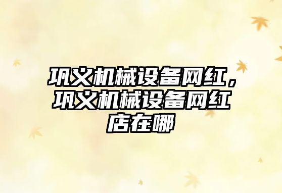 鞏義機(jī)械設(shè)備網(wǎng)紅，鞏義機(jī)械設(shè)備網(wǎng)紅店在哪
