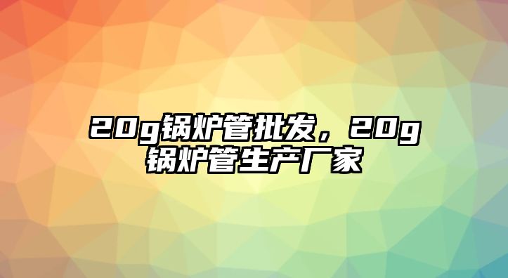 20g鍋爐管批發(fā)，20g鍋爐管生產(chǎn)廠家